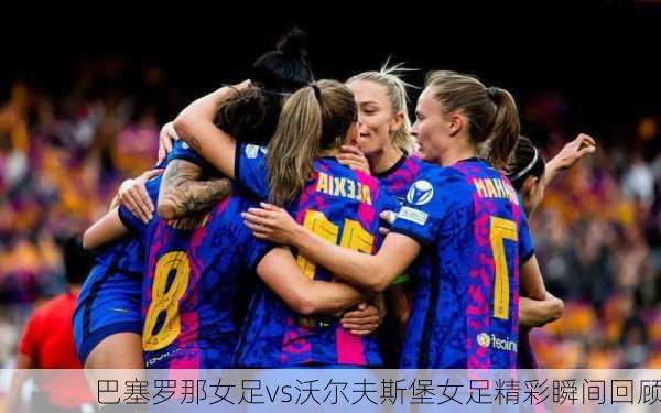 巴塞罗那女足vs沃尔夫斯堡女足精彩瞬间回顾